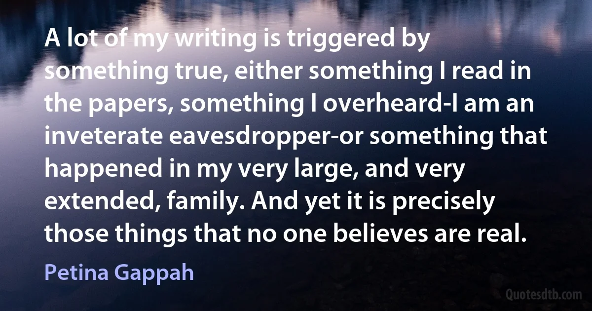 A lot of my writing is triggered by something true, either something I read in the papers, something I overheard-I am an inveterate eavesdropper-or something that happened in my very large, and very extended, family. And yet it is precisely those things that no one believes are real. (Petina Gappah)