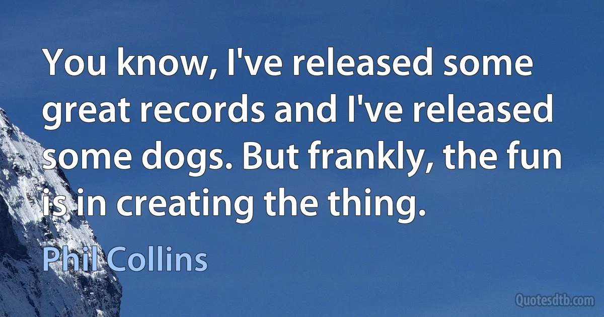 You know, I've released some great records and I've released some dogs. But frankly, the fun is in creating the thing. (Phil Collins)