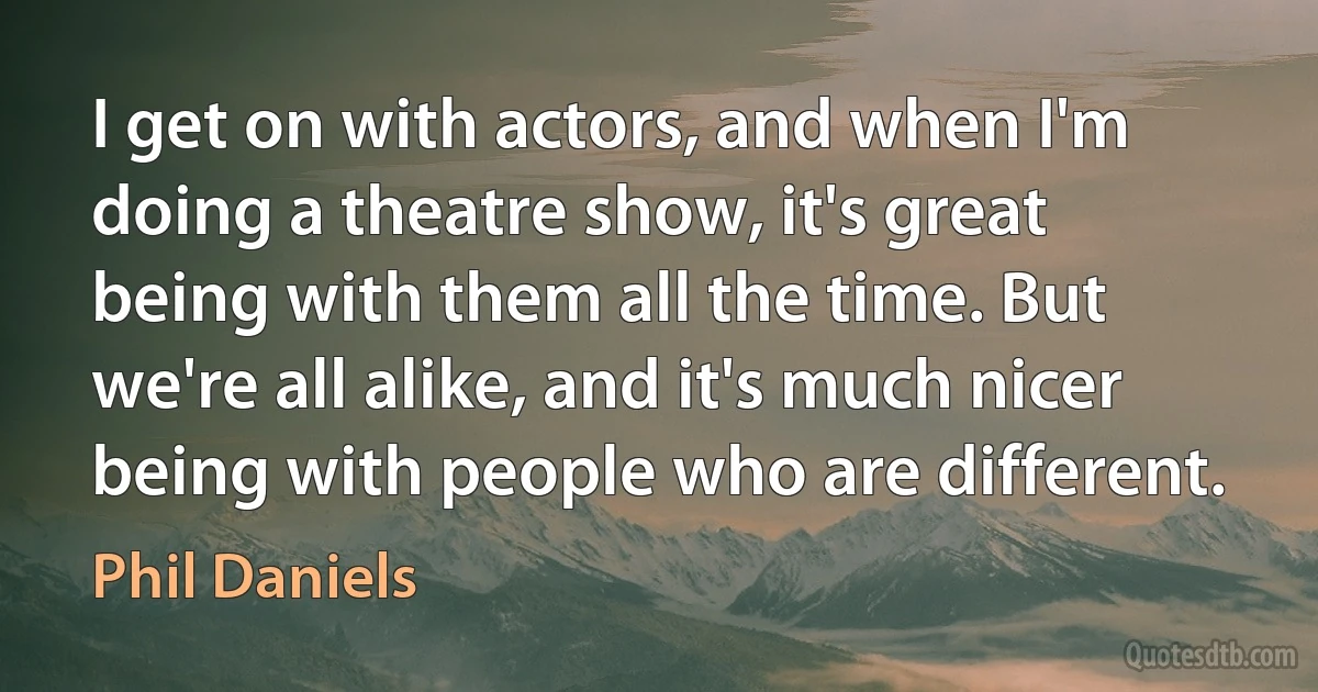 I get on with actors, and when I'm doing a theatre show, it's great being with them all the time. But we're all alike, and it's much nicer being with people who are different. (Phil Daniels)