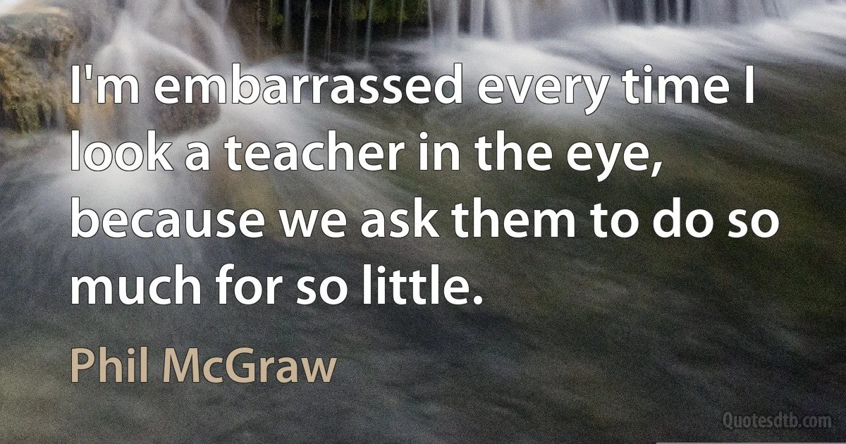 I'm embarrassed every time I look a teacher in the eye, because we ask them to do so much for so little. (Phil McGraw)