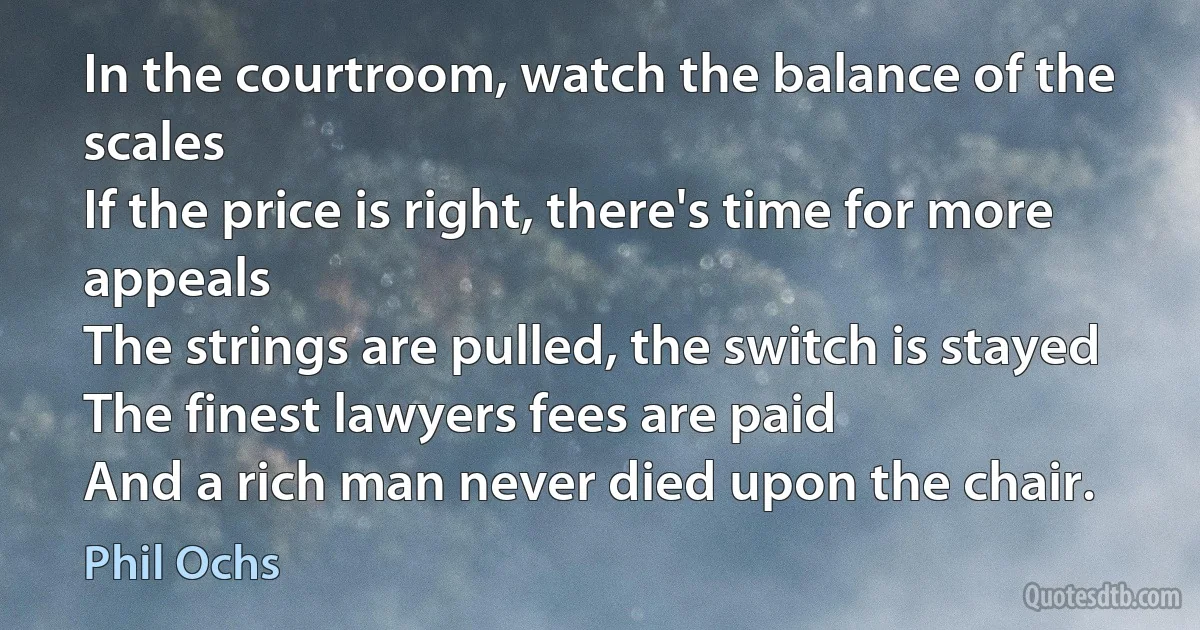 In the courtroom, watch the balance of the scales
If the price is right, there's time for more appeals
The strings are pulled, the switch is stayed
The finest lawyers fees are paid
And a rich man never died upon the chair. (Phil Ochs)