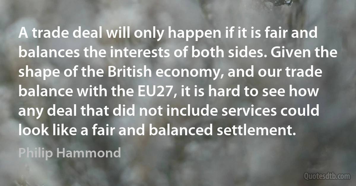 A trade deal will only happen if it is fair and balances the interests of both sides. Given the shape of the British economy, and our trade balance with the EU27, it is hard to see how any deal that did not include services could look like a fair and balanced settlement. (Philip Hammond)