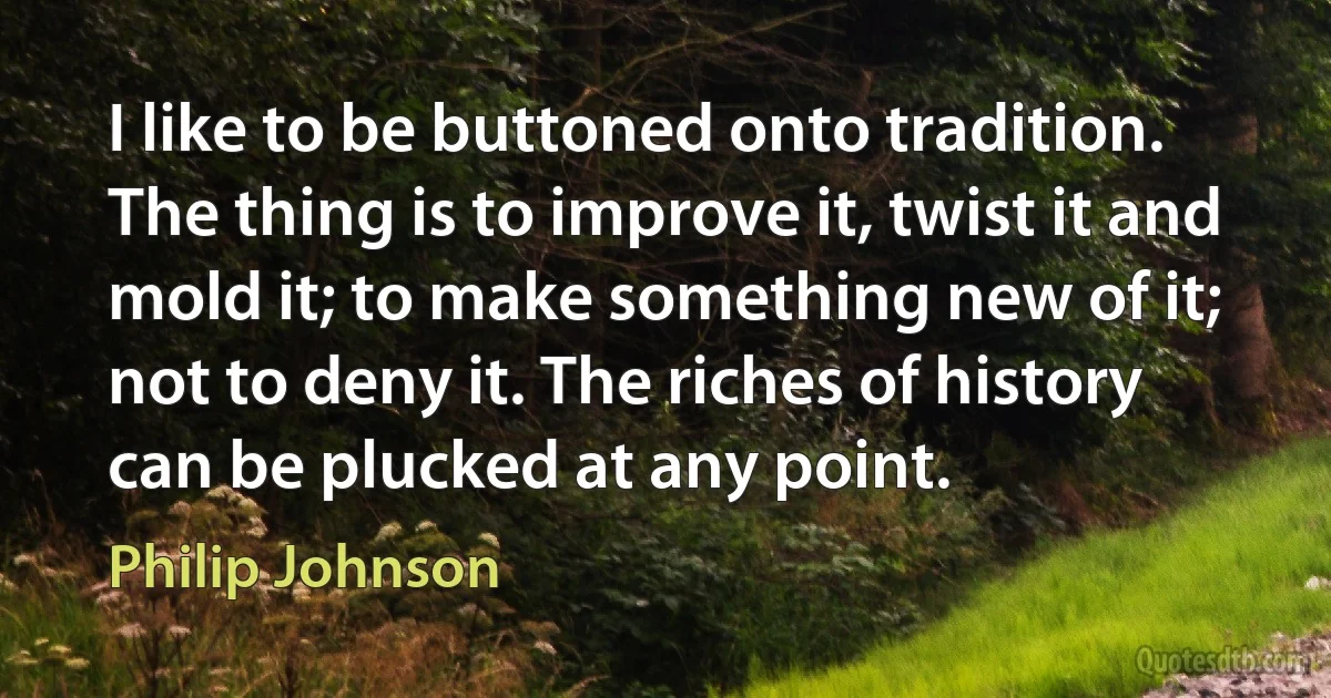 I like to be buttoned onto tradition. The thing is to improve it, twist it and mold it; to make something new of it; not to deny it. The riches of history can be plucked at any point. (Philip Johnson)