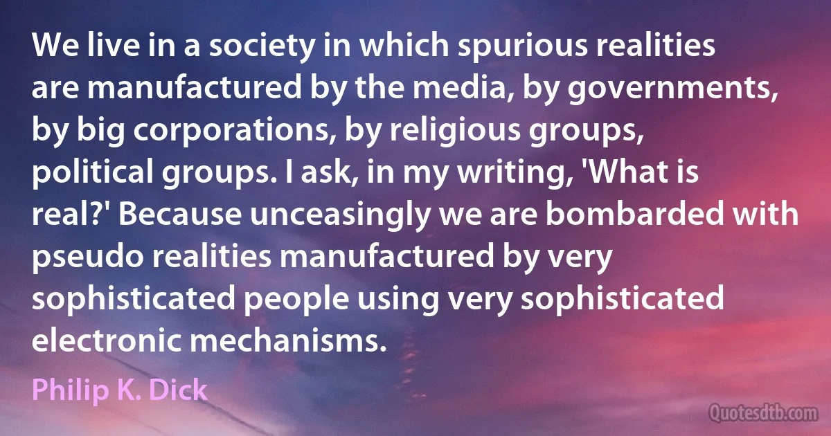 We live in a society in which spurious realities are manufactured by the media, by governments, by big corporations, by religious groups, political groups. I ask, in my writing, 'What is real?' Because unceasingly we are bombarded with pseudo realities manufactured by very sophisticated people using very sophisticated electronic mechanisms. (Philip K. Dick)