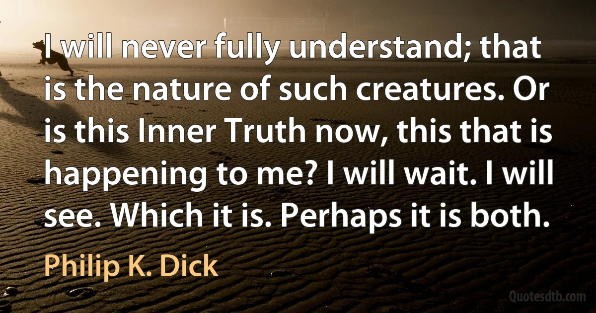 I will never fully understand; that is the nature of such creatures. Or is this Inner Truth now, this that is happening to me? I will wait. I will see. Which it is. Perhaps it is both. (Philip K. Dick)