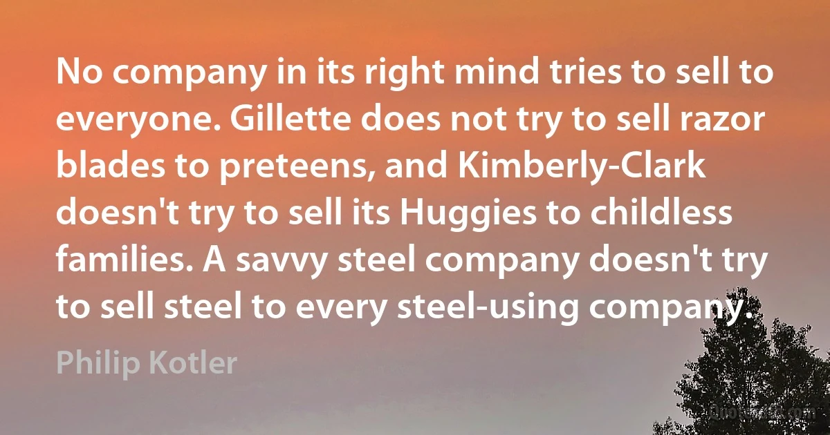 No company in its right mind tries to sell to everyone. Gillette does not try to sell razor blades to preteens, and Kimberly-Clark doesn't try to sell its Huggies to childless families. A savvy steel company doesn't try to sell steel to every steel-using company. (Philip Kotler)