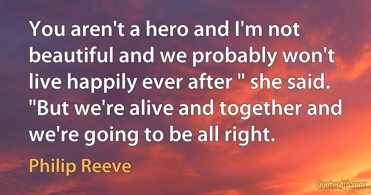 You aren't a hero and I'm not beautiful and we probably won't live happily ever after " she said. "But we're alive and together and we're going to be all right. (Philip Reeve)