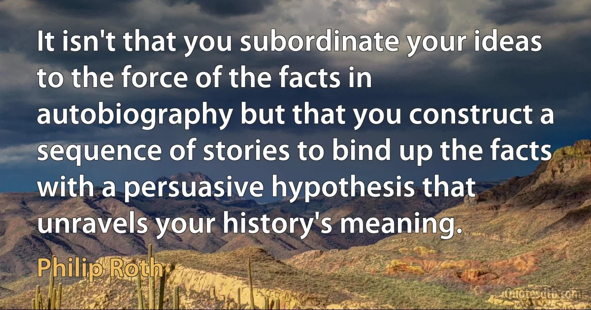 It isn't that you subordinate your ideas to the force of the facts in autobiography but that you construct a sequence of stories to bind up the facts with a persuasive hypothesis that unravels your history's meaning. (Philip Roth)