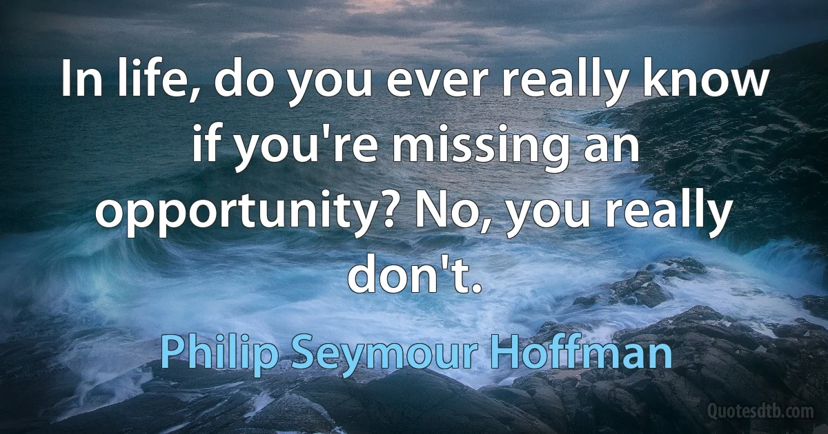 In life, do you ever really know if you're missing an opportunity? No, you really don't. (Philip Seymour Hoffman)