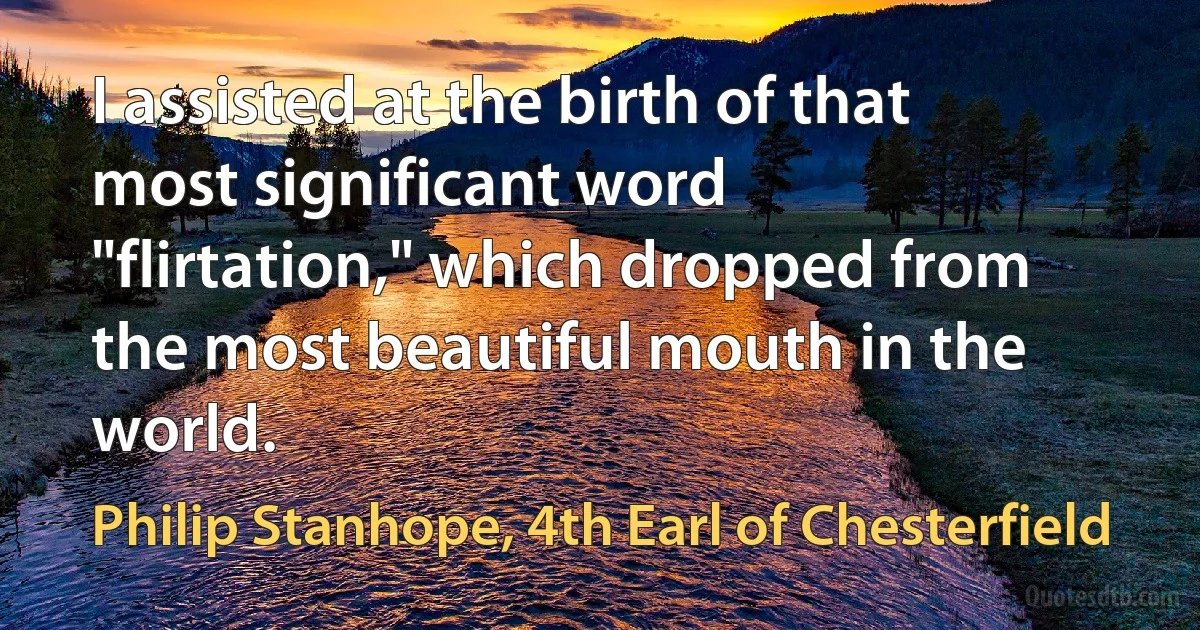 I assisted at the birth of that most significant word "flirtation," which dropped from the most beautiful mouth in the world. (Philip Stanhope, 4th Earl of Chesterfield)