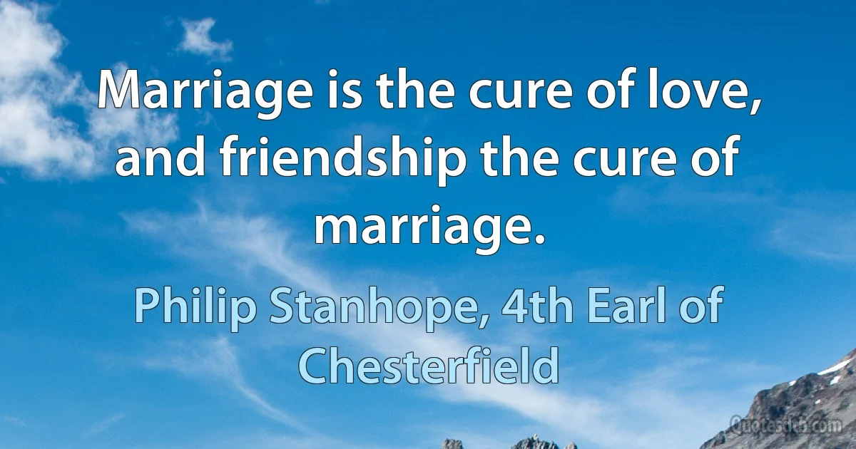 Marriage is the cure of love, and friendship the cure of marriage. (Philip Stanhope, 4th Earl of Chesterfield)