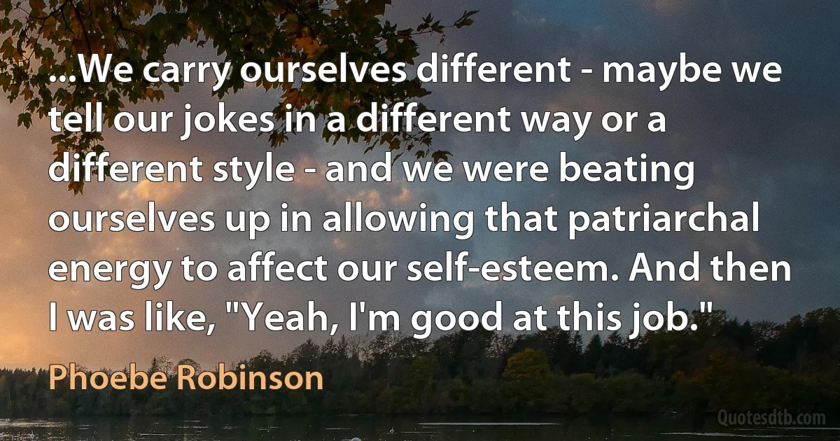 ...We carry ourselves different - maybe we tell our jokes in a different way or a different style - and we were beating ourselves up in allowing that patriarchal energy to affect our self-esteem. And then I was like, "Yeah, I'm good at this job." (Phoebe Robinson)