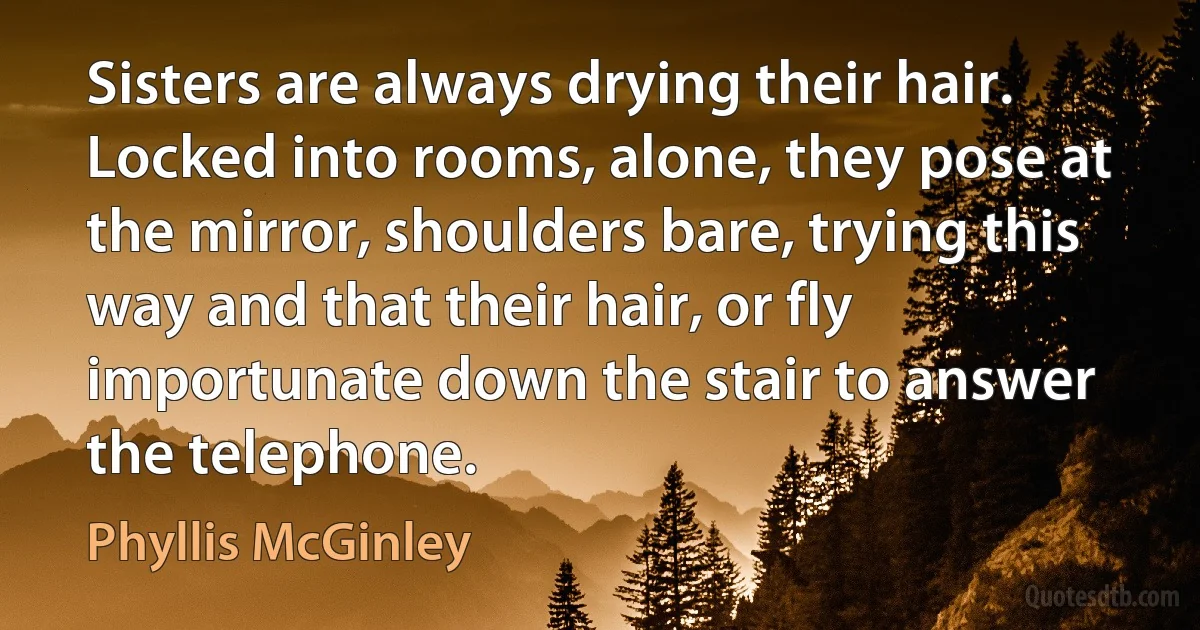 Sisters are always drying their hair. Locked into rooms, alone, they pose at the mirror, shoulders bare, trying this way and that their hair, or fly importunate down the stair to answer the telephone. (Phyllis McGinley)