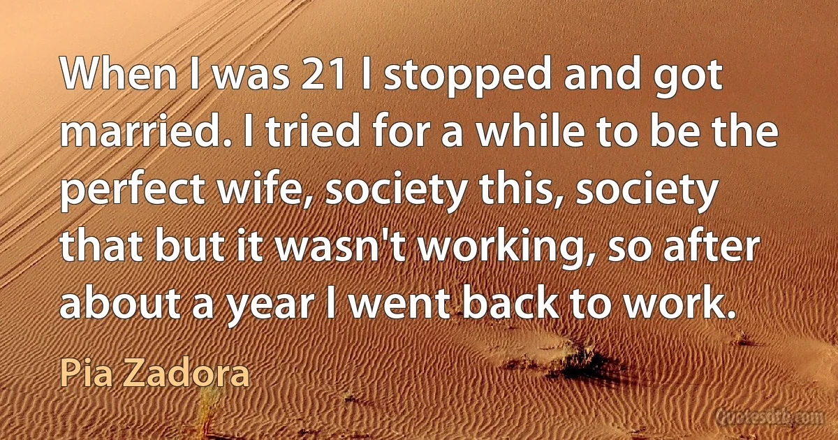 When I was 21 I stopped and got married. I tried for a while to be the perfect wife, society this, society that but it wasn't working, so after about a year I went back to work. (Pia Zadora)