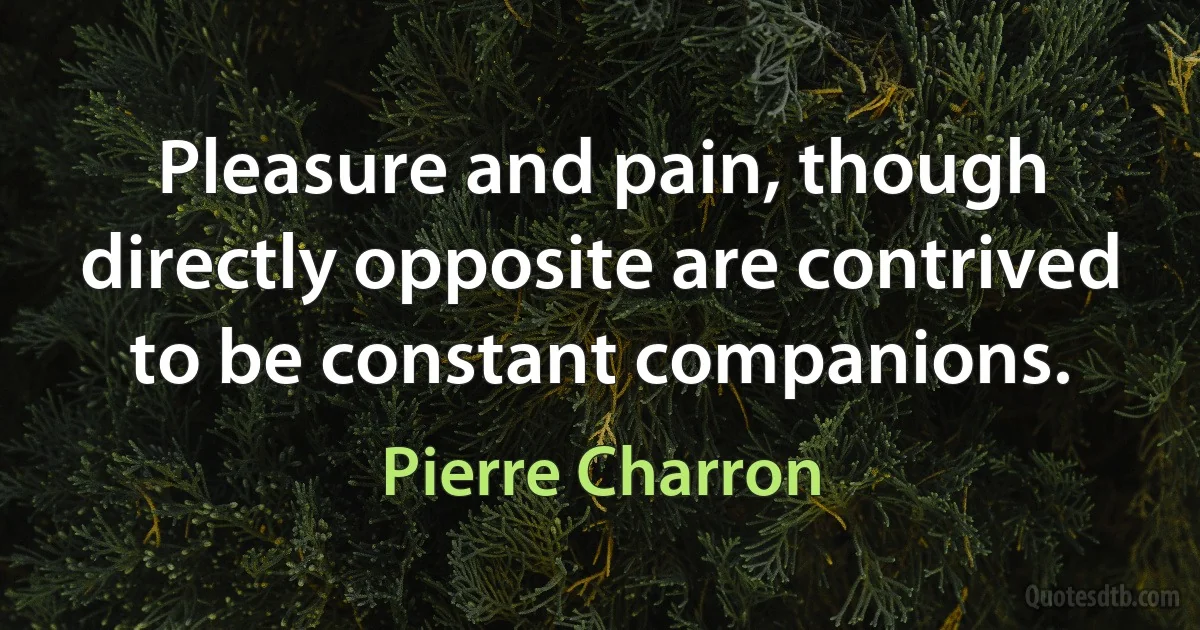 Pleasure and pain, though directly opposite are contrived to be constant companions. (Pierre Charron)