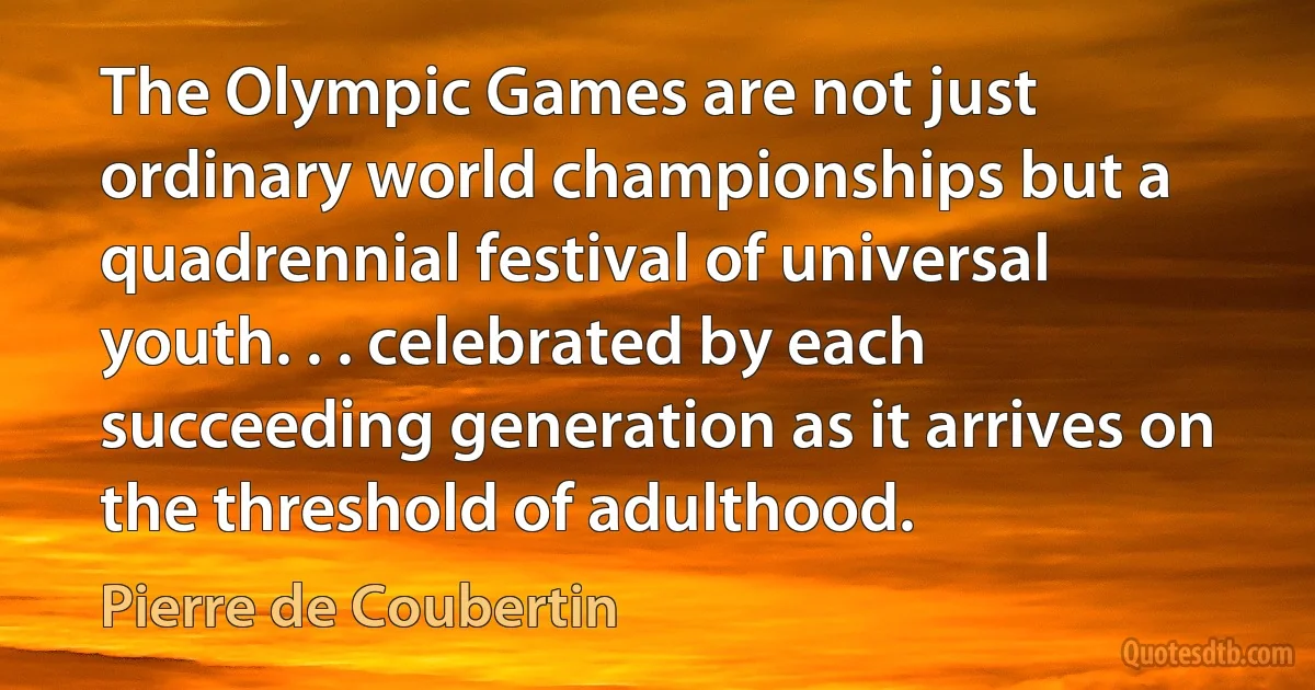 The Olympic Games are not just ordinary world championships but a quadrennial festival of universal youth. . . celebrated by each succeeding generation as it arrives on the threshold of adulthood. (Pierre de Coubertin)