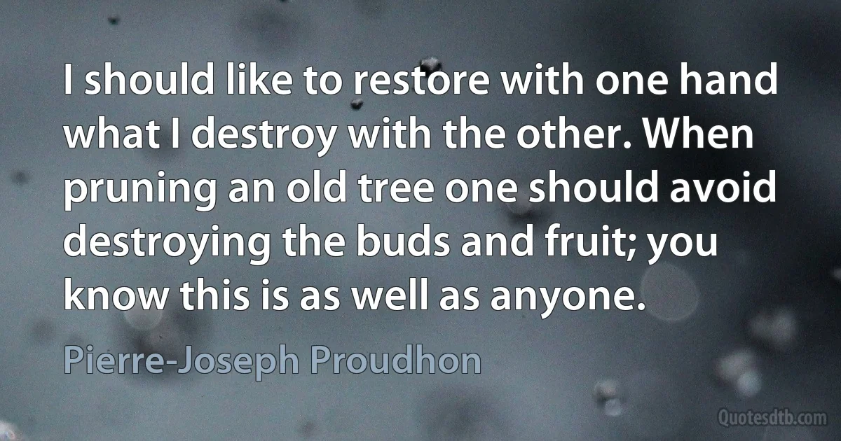 I should like to restore with one hand what I destroy with the other. When pruning an old tree one should avoid destroying the buds and fruit; you know this is as well as anyone. (Pierre-Joseph Proudhon)