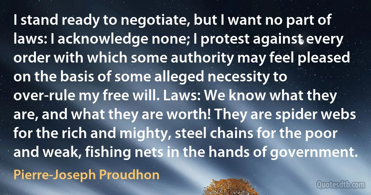 I stand ready to negotiate, but I want no part of laws: I acknowledge none; I protest against every order with which some authority may feel pleased on the basis of some alleged necessity to over-rule my free will. Laws: We know what they are, and what they are worth! They are spider webs for the rich and mighty, steel chains for the poor and weak, fishing nets in the hands of government. (Pierre-Joseph Proudhon)