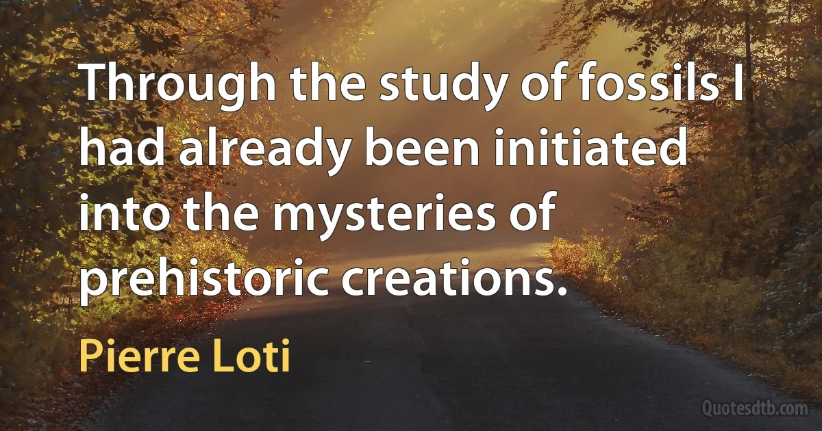 Through the study of fossils I had already been initiated into the mysteries of prehistoric creations. (Pierre Loti)