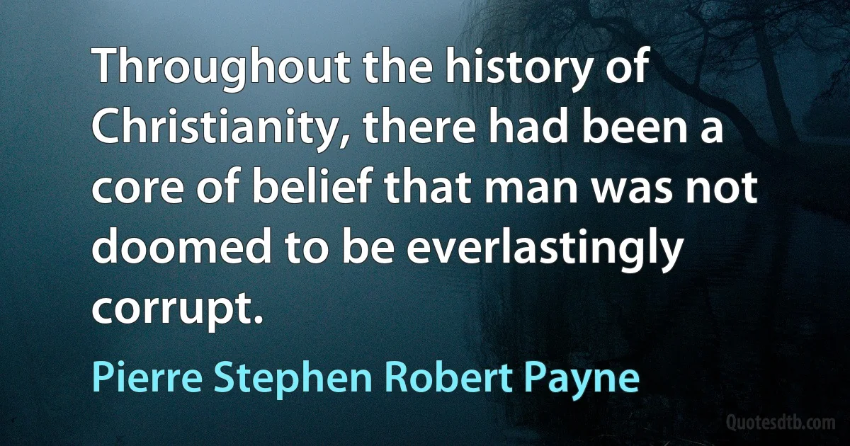 Throughout the history of Christianity, there had been a core of belief that man was not doomed to be everlastingly corrupt. (Pierre Stephen Robert Payne)