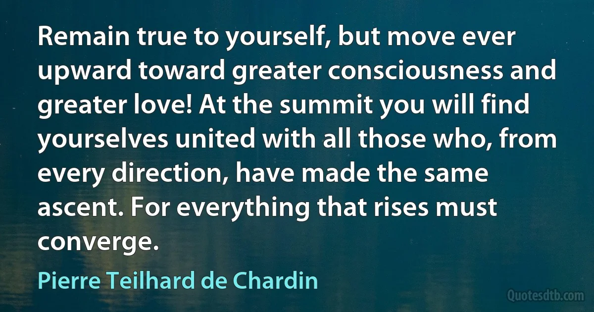 Remain true to yourself, but move ever upward toward greater consciousness and greater love! At the summit you will find yourselves united with all those who, from every direction, have made the same ascent. For everything that rises must converge. (Pierre Teilhard de Chardin)