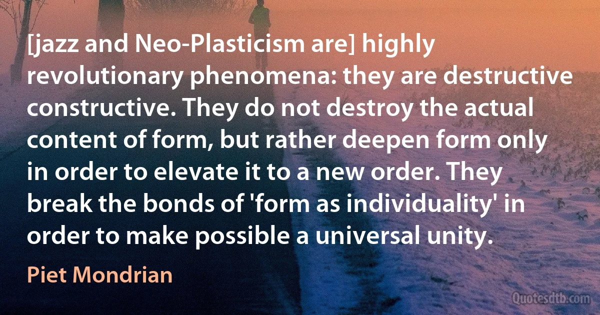 [jazz and Neo-Plasticism are] highly revolutionary phenomena: they are destructive constructive. They do not destroy the actual content of form, but rather deepen form only in order to elevate it to a new order. They break the bonds of 'form as individuality' in order to make possible a universal unity. (Piet Mondrian)