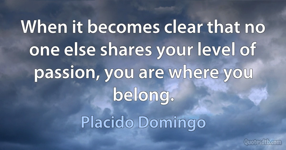 When it becomes clear that no one else shares your level of passion, you are where you belong. (Placido Domingo)