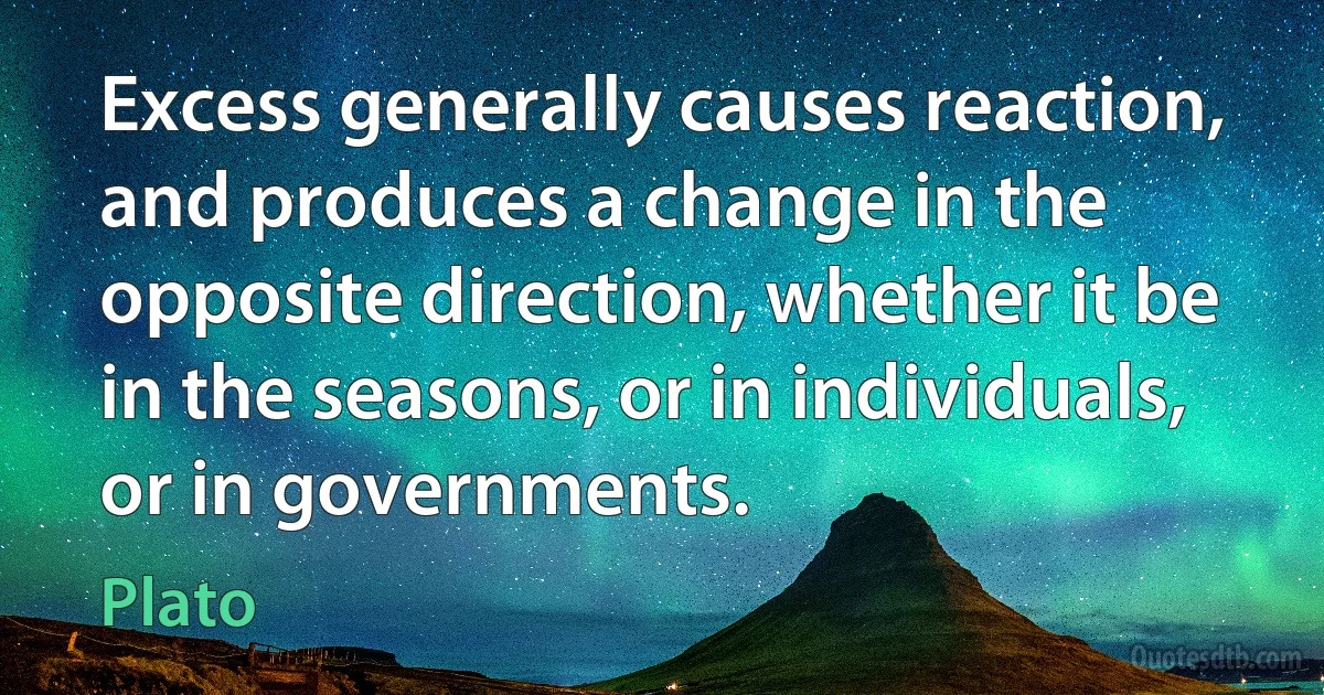 Excess generally causes reaction, and produces a change in the opposite direction, whether it be in the seasons, or in individuals, or in governments. (Plato)