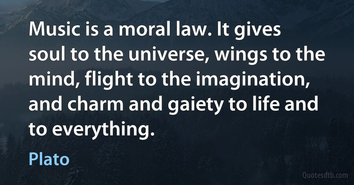 Music is a moral law. It gives soul to the universe, wings to the mind, flight to the imagination, and charm and gaiety to life and to everything. (Plato)