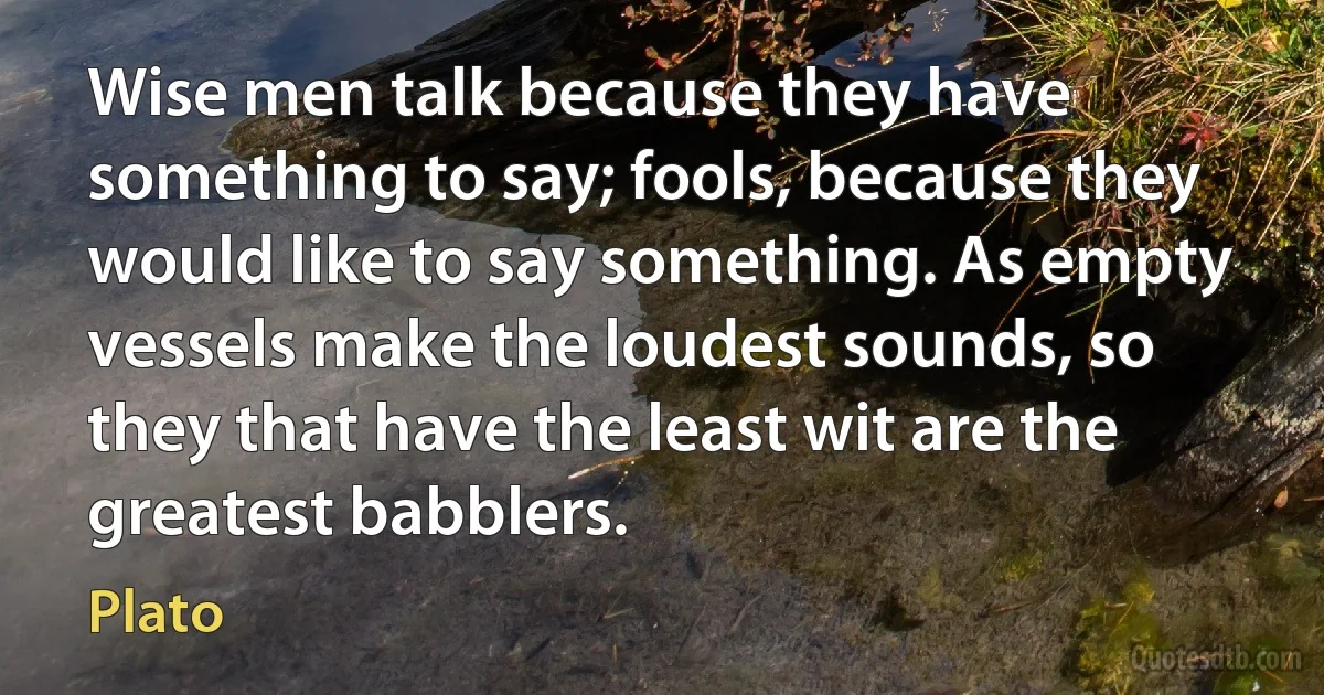 Wise men talk because they have something to say; fools, because they would like to say something. As empty vessels make the loudest sounds, so they that have the least wit are the greatest babblers. (Plato)