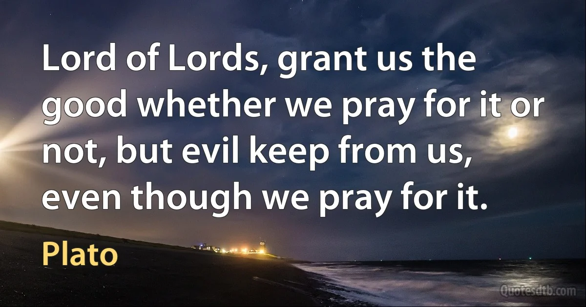 Lord of Lords, grant us the good whether we pray for it or not, but evil keep from us, even though we pray for it. (Plato)