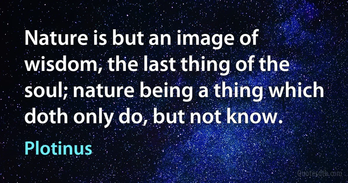 Nature is but an image of wisdom, the last thing of the soul; nature being a thing which doth only do, but not know. (Plotinus)