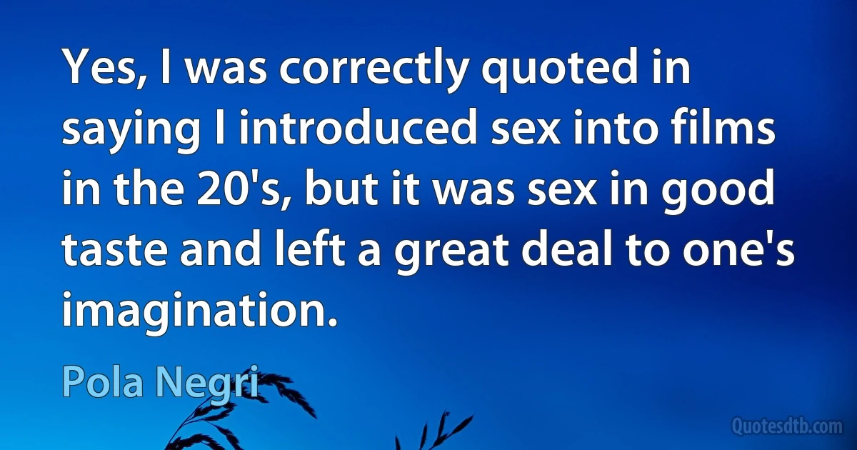 Yes, I was correctly quoted in saying I introduced sex into films in the 20's, but it was sex in good taste and left a great deal to one's imagination. (Pola Negri)