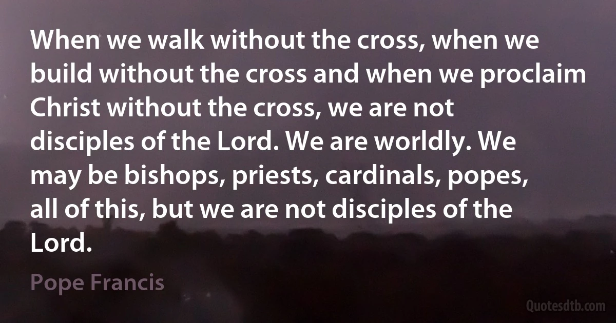 When we walk without the cross, when we build without the cross and when we proclaim Christ without the cross, we are not disciples of the Lord. We are worldly. We may be bishops, priests, cardinals, popes, all of this, but we are not disciples of the Lord. (Pope Francis)