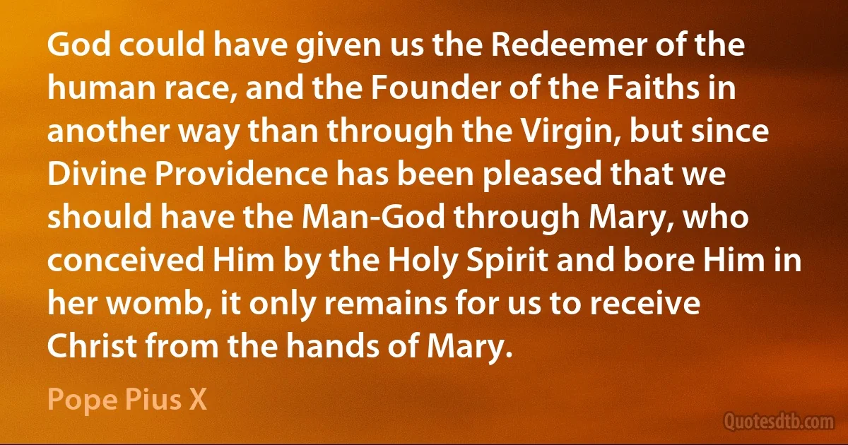 God could have given us the Redeemer of the human race, and the Founder of the Faiths in another way than through the Virgin, but since Divine Providence has been pleased that we should have the Man-God through Mary, who conceived Him by the Holy Spirit and bore Him in her womb, it only remains for us to receive Christ from the hands of Mary. (Pope Pius X)