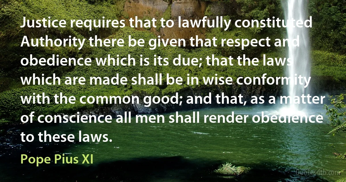 Justice requires that to lawfully constituted Authority there be given that respect and obedience which is its due; that the laws which are made shall be in wise conformity with the common good; and that, as a matter of conscience all men shall render obedience to these laws. (Pope Pius XI)