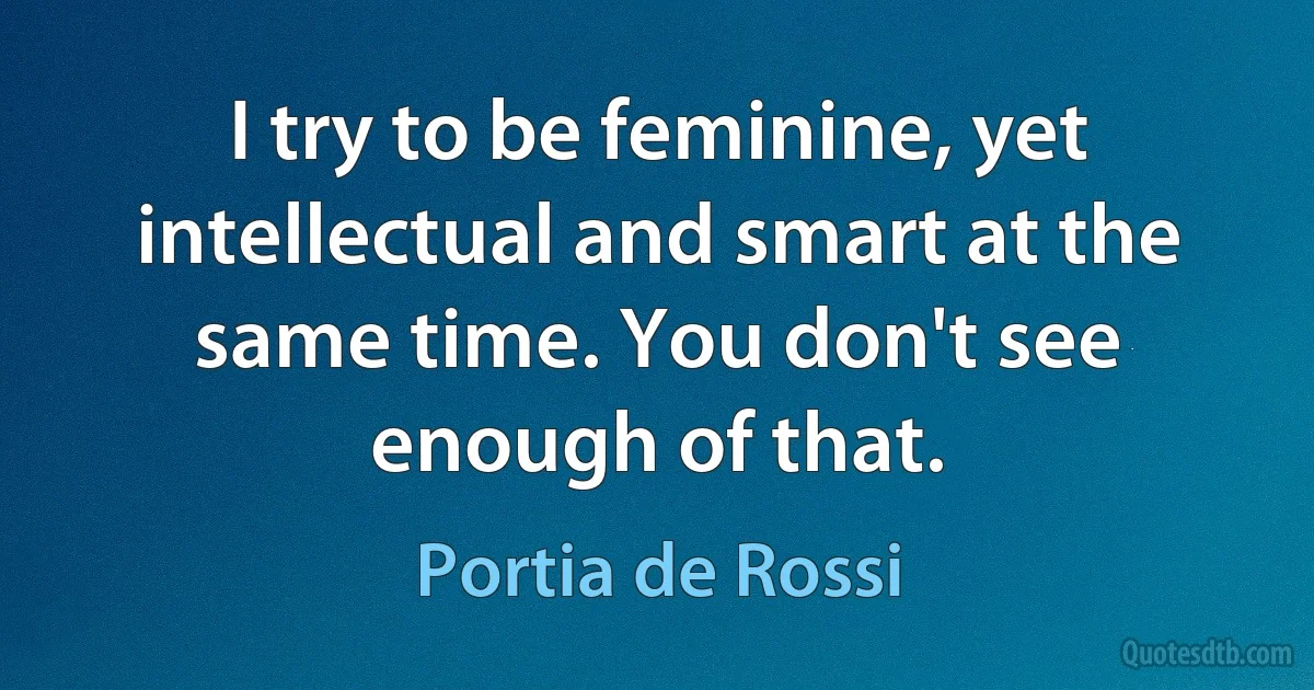 I try to be feminine, yet intellectual and smart at the same time. You don't see enough of that. (Portia de Rossi)