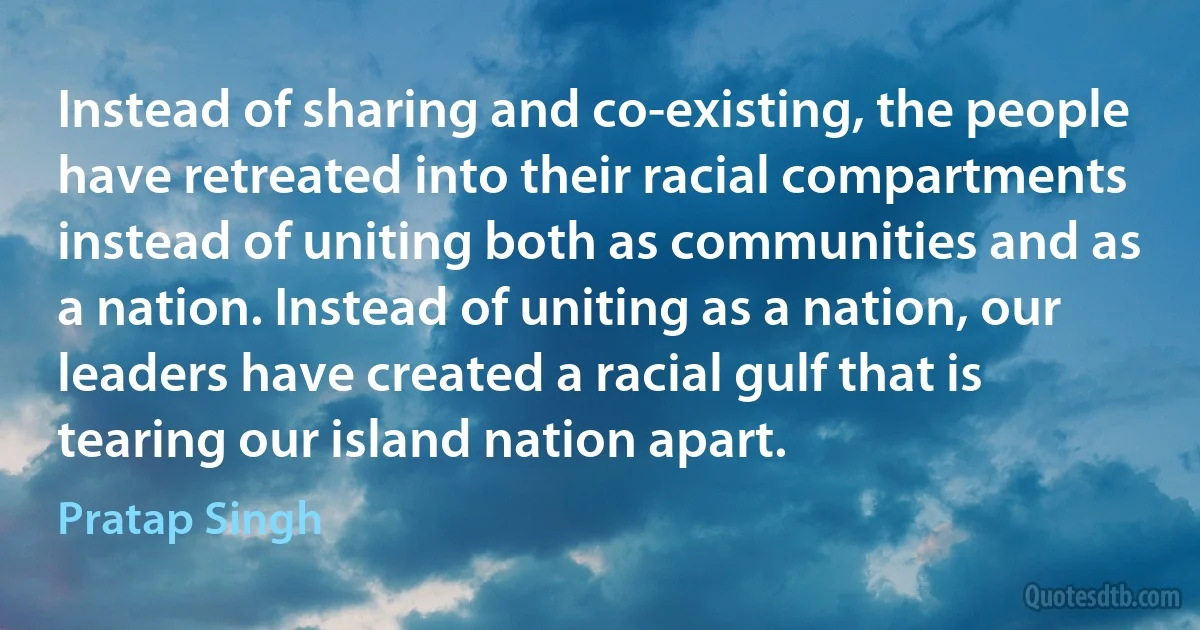 Instead of sharing and co-existing, the people have retreated into their racial compartments instead of uniting both as communities and as a nation. Instead of uniting as a nation, our leaders have created a racial gulf that is tearing our island nation apart. (Pratap Singh)