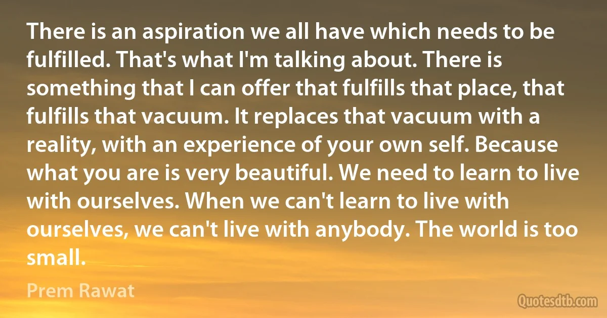 There is an aspiration we all have which needs to be fulfilled. That's what I'm talking about. There is something that I can offer that fulfills that place, that fulfills that vacuum. It replaces that vacuum with a reality, with an experience of your own self. Because what you are is very beautiful. We need to learn to live with ourselves. When we can't learn to live with ourselves, we can't live with anybody. The world is too small. (Prem Rawat)