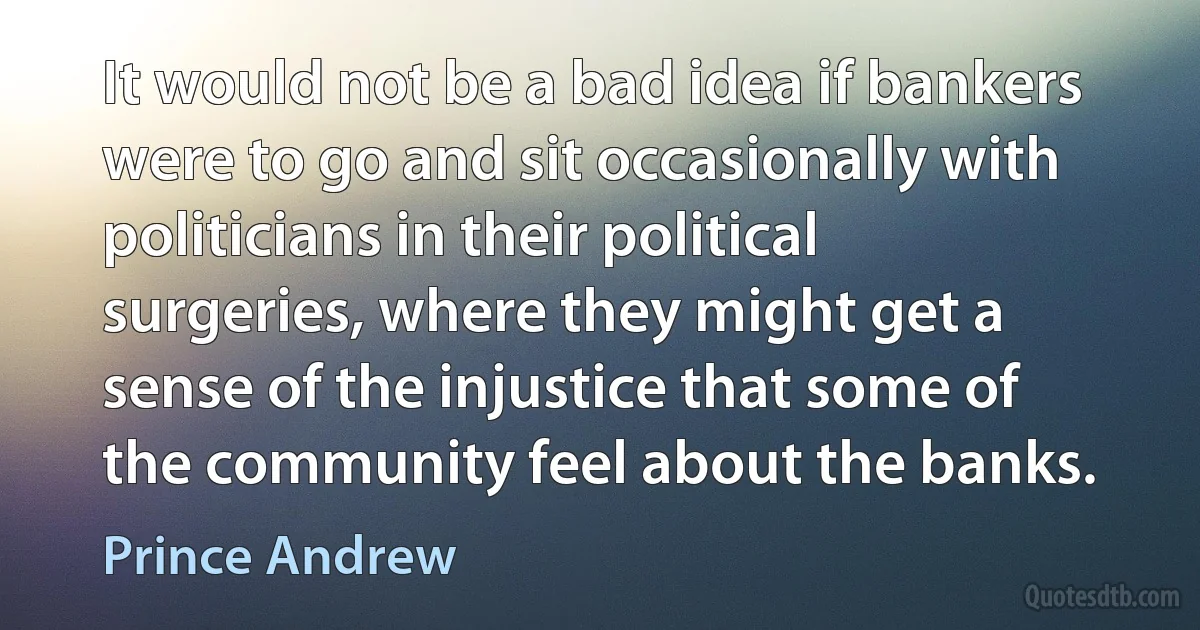 It would not be a bad idea if bankers were to go and sit occasionally with politicians in their political surgeries, where they might get a sense of the injustice that some of the community feel about the banks. (Prince Andrew)