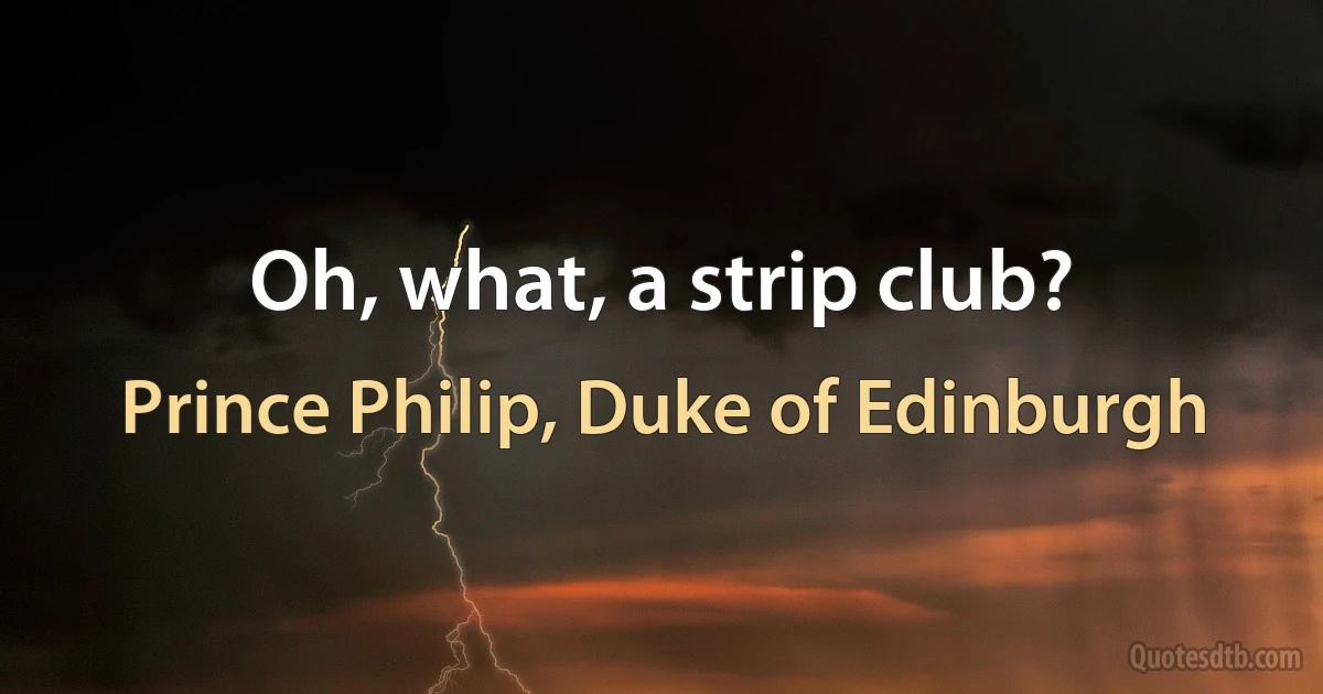 Oh, what, a strip club? (Prince Philip, Duke of Edinburgh)