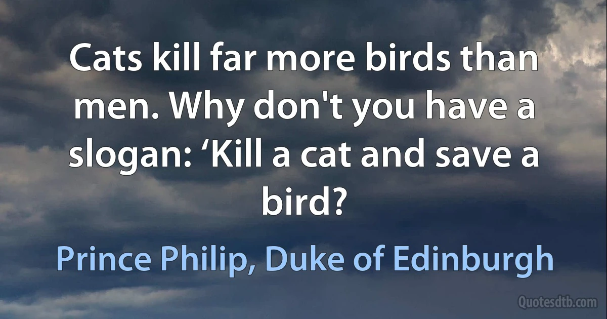 Cats kill far more birds than men. Why don't you have a slogan: ‘Kill a cat and save a bird? (Prince Philip, Duke of Edinburgh)