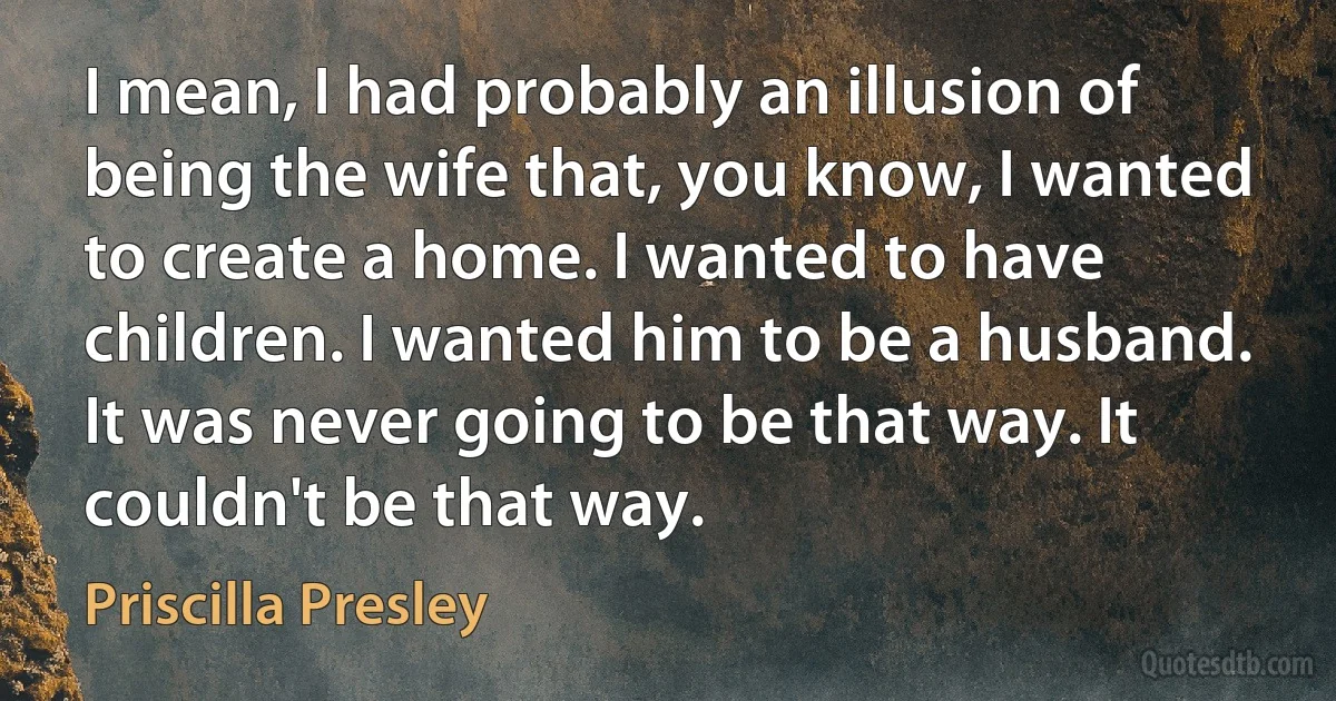 I mean, I had probably an illusion of being the wife that, you know, I wanted to create a home. I wanted to have children. I wanted him to be a husband. It was never going to be that way. It couldn't be that way. (Priscilla Presley)