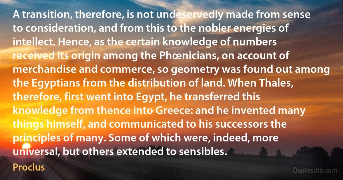 A transition, therefore, is not undeservedly made from sense to consideration, and from this to the nobler energies of intellect. Hence, as the certain knowledge of numbers received its origin among the Phœnicians, on account of merchandise and commerce, so geometry was found out among the Egyptians from the distribution of land. When Thales, therefore, first went into Egypt, he transferred this knowledge from thence into Greece: and he invented many things himself, and communicated to his successors the principles of many. Some of which were, indeed, more universal, but others extended to sensibles. (Proclus)