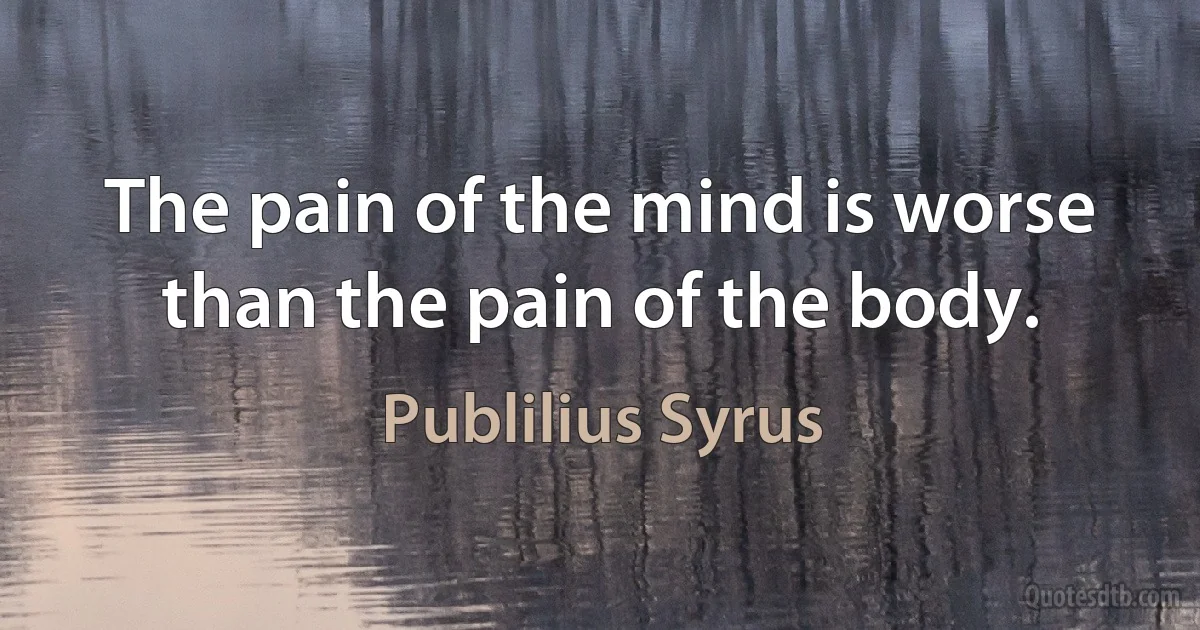 The pain of the mind is worse than the pain of the body. (Publilius Syrus)