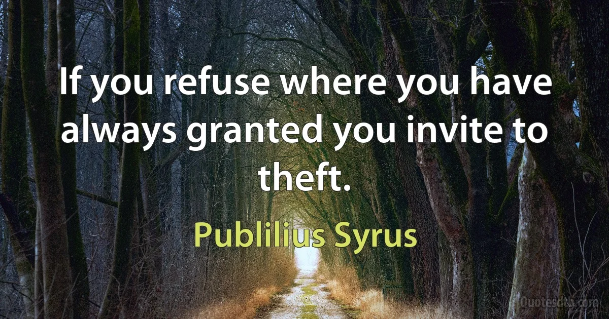 If you refuse where you have always granted you invite to theft. (Publilius Syrus)