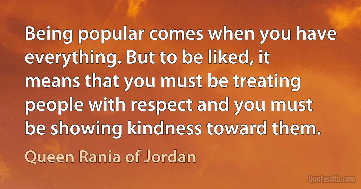 Being popular comes when you have everything. But to be liked, it means that you must be treating people with respect and you must be showing kindness toward them. (Queen Rania of Jordan)