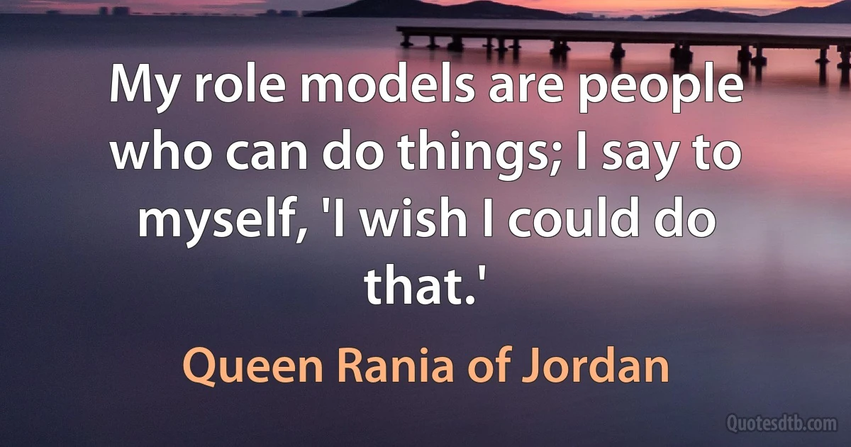 My role models are people who can do things; I say to myself, 'I wish I could do that.' (Queen Rania of Jordan)