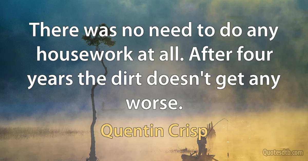 There was no need to do any housework at all. After four years the dirt doesn't get any worse. (Quentin Crisp)