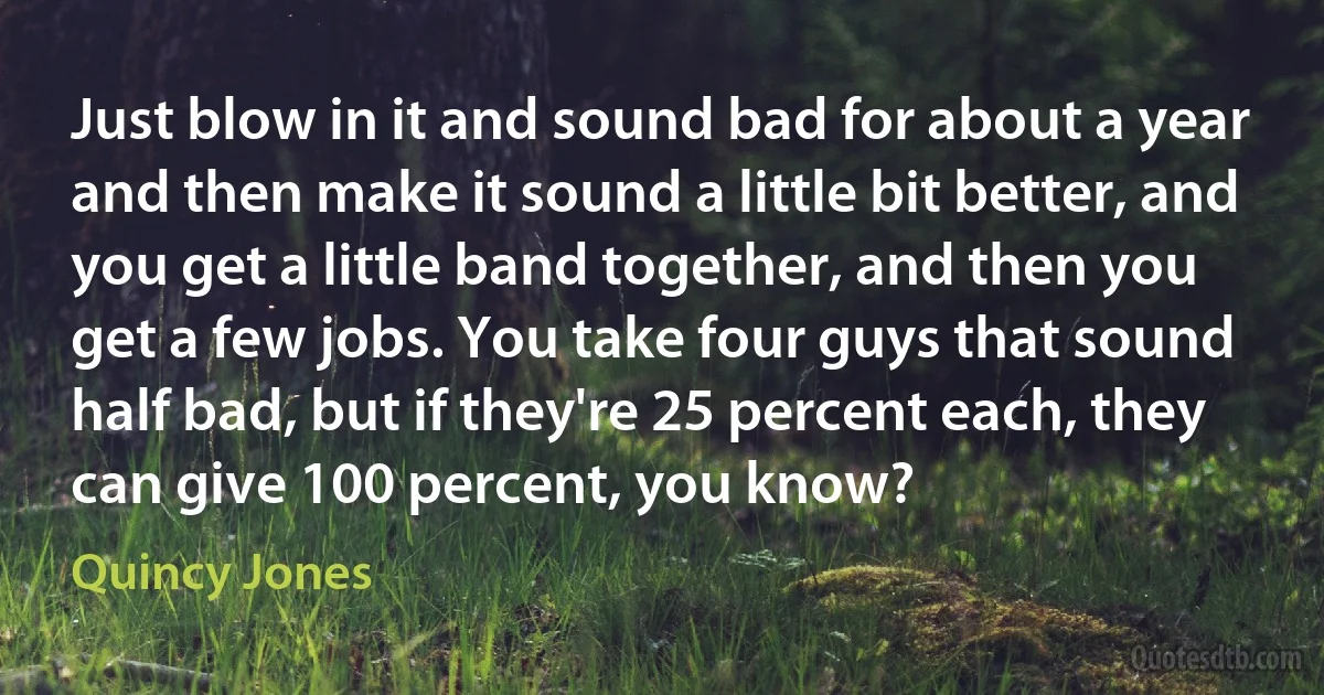 Just blow in it and sound bad for about a year and then make it sound a little bit better, and you get a little band together, and then you get a few jobs. You take four guys that sound half bad, but if they're 25 percent each, they can give 100 percent, you know? (Quincy Jones)